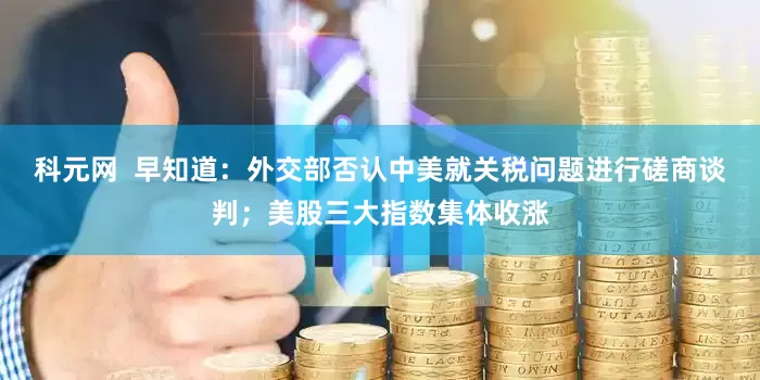 科元网  早知道：外交部否认中美就关税问题进行磋商谈判；美股三大指数集体收涨