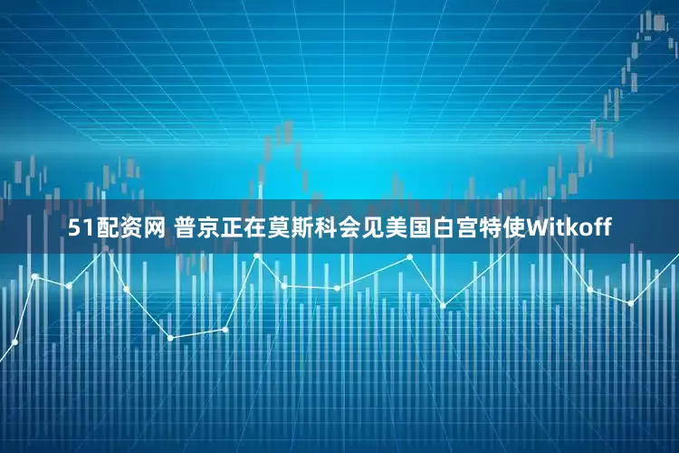 51配资网 普京正在莫斯科会见美国白宫特使Witkoff