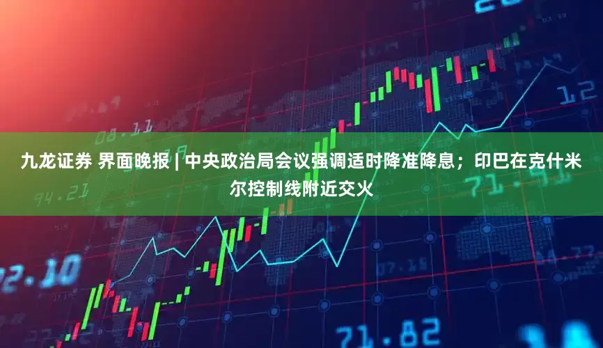 九龙证券 界面晚报 | 中央政治局会议强调适时降准降息；印巴在克什米尔控制线附近交火