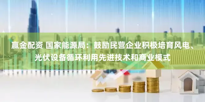 赢金配资 国家能源局：鼓励民营企业积极培育风电、光伏设备循环利用先进技术和商业模式