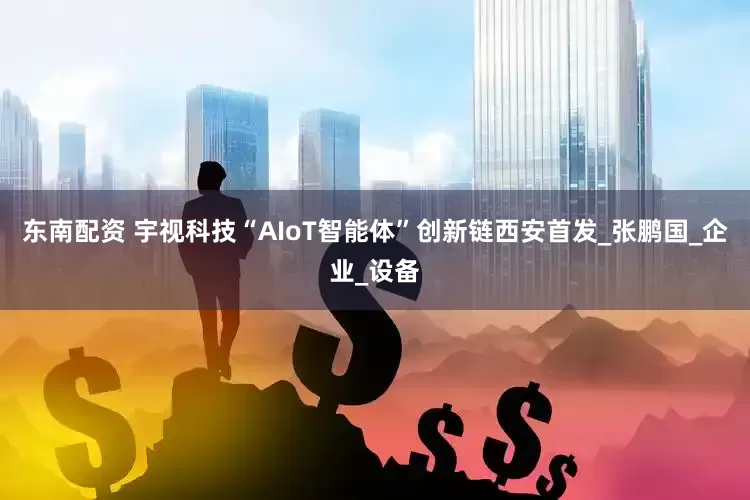 东南配资 宇视科技“AIoT智能体”创新链西安首发_张鹏国_企业_设备