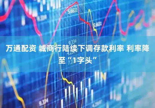 万通配资 城商行陆续下调存款利率 利率降至“1字头”