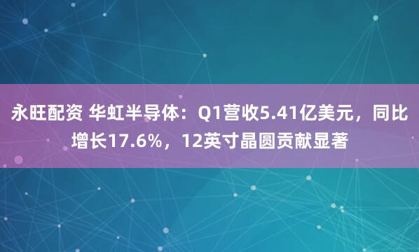 永旺配资 华虹半导体：Q1营收5.41亿美元，同比增长17.6%，12英寸晶圆贡献显著
