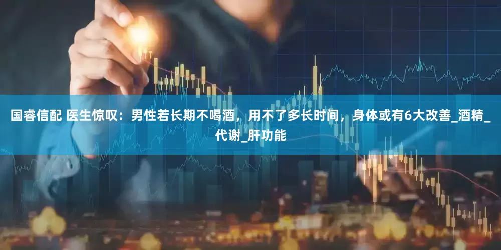 国睿信配 医生惊叹：男性若长期不喝酒，用不了多长时间，身体或有6大改善_酒精_代谢_肝功能
