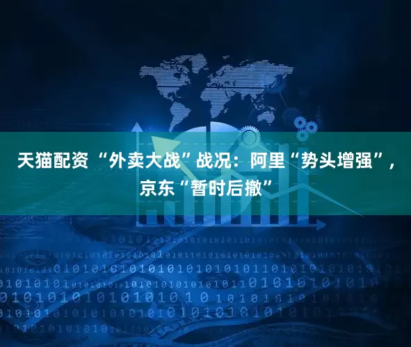 天猫配资 “外卖大战”战况：阿里“势头增强”，京东“暂时后撤”