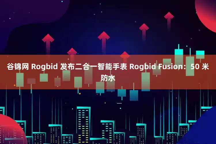 谷锦网 Rogbid 发布二合一智能手表 Rogbid Fusion：50 米防水