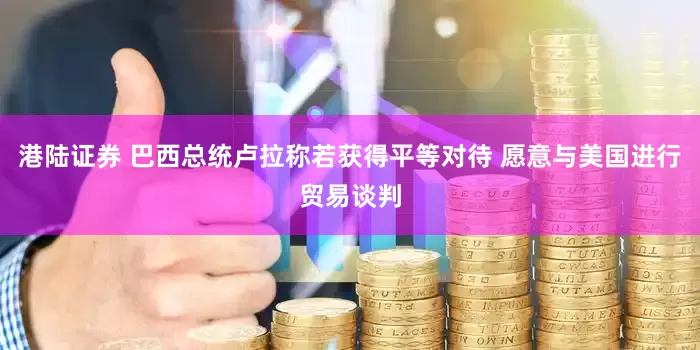港陆证券 巴西总统卢拉称若获得平等对待 愿意与美国进行贸易谈判