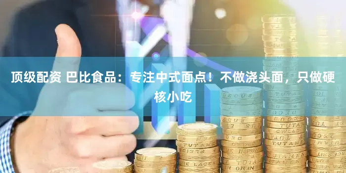 顶级配资 巴比食品：专注中式面点！不做浇头面，只做硬核小吃