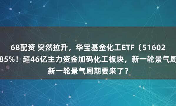 68配资 突然拉升，华宝基金化工ETF（516020）上探1.85%！超46亿主力资金加码化工板块，新一轮景气周期要来了？
