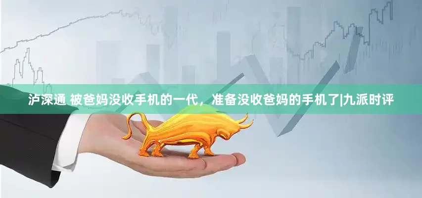 泸深通 被爸妈没收手机的一代，准备没收爸妈的手机了|九派时评