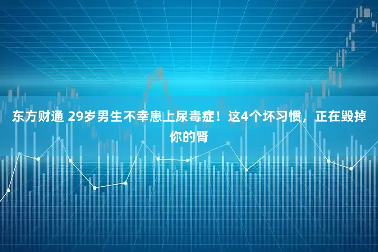 东方财通 29岁男生不幸患上尿毒症！这4个坏习惯，正在毁掉你的肾